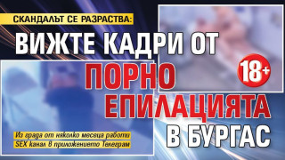 СКАНДАЛЪТ СЕ РАЗРАСТВА: Вижте кадри от порно епилацията в Бургас 18+